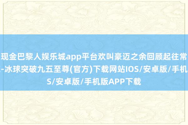 现金巴黎人娱乐城app平台欢叫豪迈之余回顾起往常的岁月峥嵘-冰球突破九五至尊(官方)下载网站IOS/安卓版/手机版APP下载