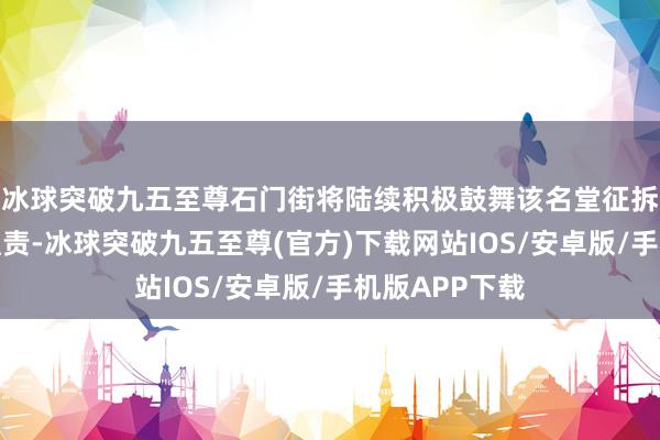 冰球突破九五至尊石门街将陆续积极鼓舞该名堂征拆赔偿和交地职责-冰球突破九五至尊(官方)下载网站IOS/安卓版/手机版APP下载