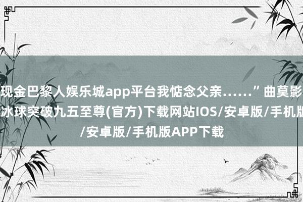 现金巴黎人娱乐城app平台我惦念父亲……”曲莫影柔声说念-冰球突破九五至尊(官方)下载网站IOS/安卓版/手机版APP下载