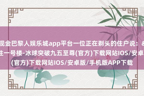 现金巴黎人娱乐城app平台一位正在剃头的住户说：&ldquo;我就住一号楼-冰球突破九五至尊(官方)下载网站IOS/安卓版/手机版APP下载