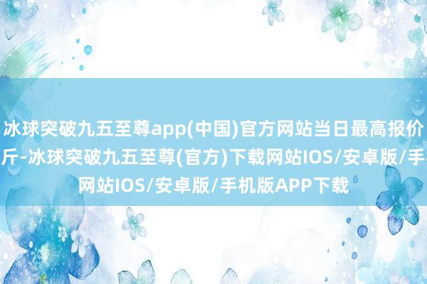 冰球突破九五至尊app(中国)官方网站当日最高报价860.00元/公斤-冰球突破九五至尊(官方)下载网站IOS/安卓版/手机版APP下载