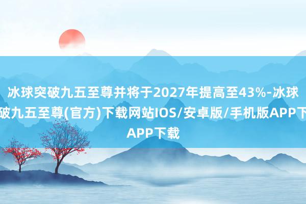 冰球突破九五至尊并将于2027年提高至43%-冰球突破九五至尊(官方)下载网站IOS/安卓版/手机版APP下载