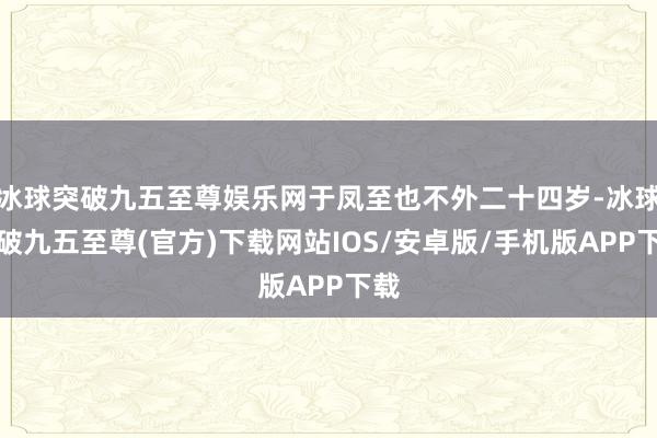 冰球突破九五至尊娱乐网于凤至也不外二十四岁-冰球突破九五至尊(官方)下载网站IOS/安卓版/手机版APP下载