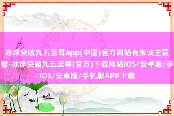 冰球突破九五至尊app(中国)官方网站有东谈主爱柴米酱醋的温馨-冰球突破九五至尊(官方)下载网站IOS/安卓版/手机版APP下载