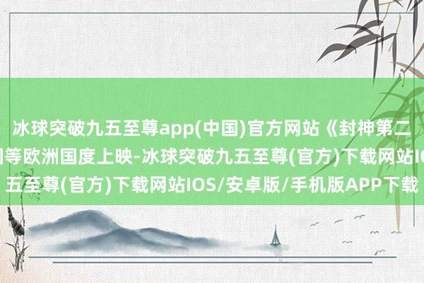 冰球突破九五至尊app(中国)官方网站《封神第二部: 战火西岐》在英国等欧洲国度上映-冰球突破九五至尊(官方)下载网站IOS/安卓版/手机版APP下载