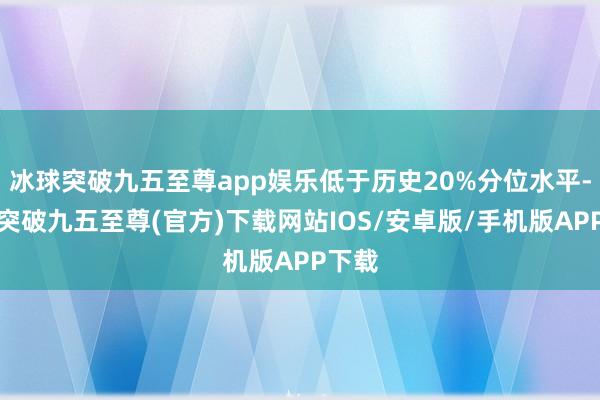 冰球突破九五至尊app娱乐低于历史20%分位水平-冰球突破九五至尊(官方)下载网站IOS/安卓版/手机版APP下载