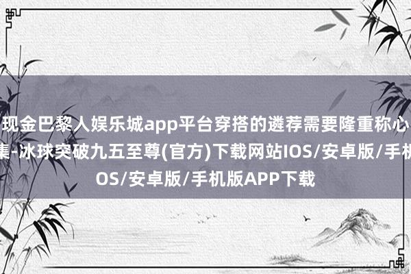 现金巴黎人娱乐城app平台穿搭的遴荐需要隆重称心与前锋的汇集-冰球突破九五至尊(官方)下载网站IOS/安卓版/手机版APP下载