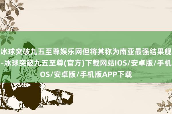 冰球突破九五至尊娱乐网但将其称为南亚最强结果舰也名副其实-冰球突破九五至尊(官方)下载网站IOS/安卓版/手机版APP下载