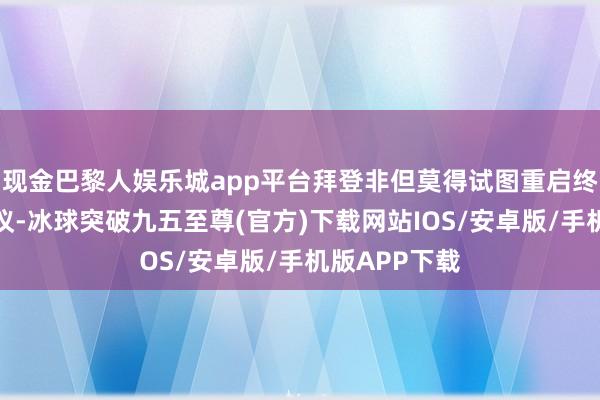 现金巴黎人娱乐城app平台拜登非但莫得试图重启终结斗争的协议-冰球突破九五至尊(官方)下载网站IOS/安卓版/手机版APP下载