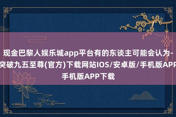 现金巴黎人娱乐城app平台有的东谈主可能会认为-冰球突破九五至尊(官方)下载网站IOS/安卓版/手机版APP下载