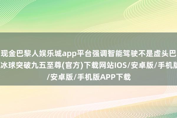 现金巴黎人娱乐城app平台强调智能驾驶不是虚头巴脑的见解-冰球突破九五至尊(官方)下载网站IOS/安卓版/手机版APP下载