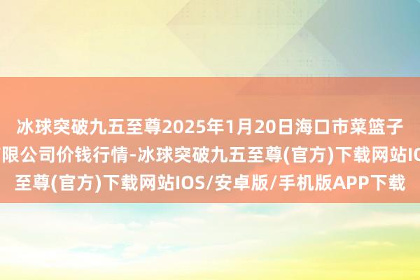 冰球突破九五至尊2025年1月20日海口市菜篮子江楠农居品批发市集有限公司价钱行情-冰球突破九五至尊(官方)下载网站IOS/安卓版/手机版APP下载