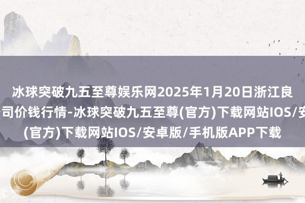 冰球突破九五至尊娱乐网2025年1月20日浙江良渚蔬菜市集配置有限公司价钱行情-冰球突破九五至尊(官方)下载网站IOS/安卓版/手机版APP下载