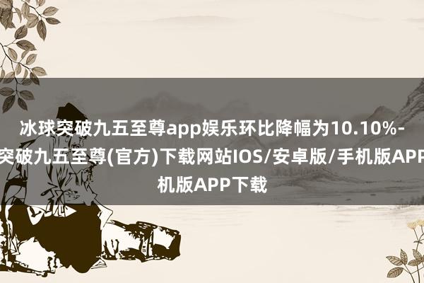 冰球突破九五至尊app娱乐环比降幅为10.10%-冰球突破九五至尊(官方)下载网站IOS/安卓版/手机版APP下载