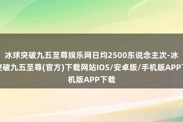 冰球突破九五至尊娱乐网日均2500东说念主次-冰球突破九五至尊(官方)下载网站IOS/安卓版/手机版APP下载