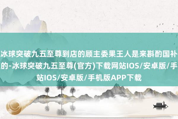 冰球突破九五至尊到店的顾主委果王人是来斟酌国补具体使用经过的-冰球突破九五至尊(官方)下载网站IOS/安卓版/手机版APP下载