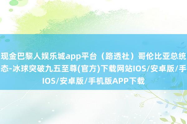 现金巴黎人娱乐城app平台（路透社）哥伦比亚总统佩特罗马上表态-冰球突破九五至尊(官方)下载网站IOS/安卓版/手机版APP下载