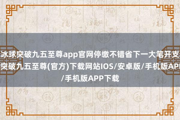 冰球突破九五至尊app官网停缴不错省下一大笔开支-冰球突破九五至尊(官方)下载网站IOS/安卓版/手机版APP下载