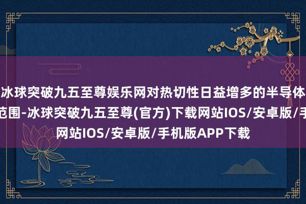 冰球突破九五至尊娱乐网对热切性日益增多的半导体缠绵扩大赈济范围-冰球突破九五至尊(官方)下载网站IOS/安卓版/手机版APP下载