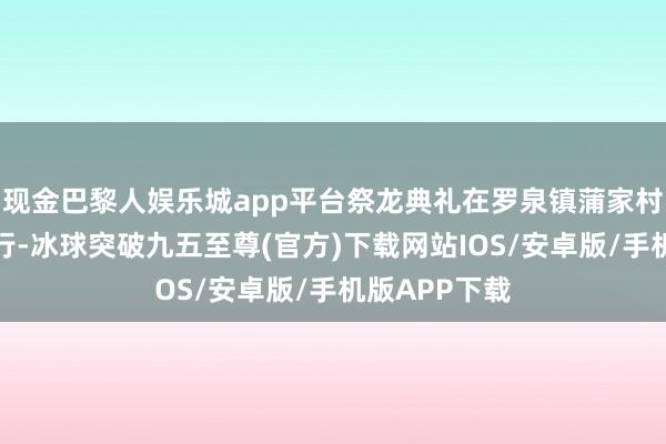 现金巴黎人娱乐城app平台祭龙典礼在罗泉镇蒲家村老龙桥上举行-冰球突破九五至尊(官方)下载网站IOS/安卓版/手机版APP下载