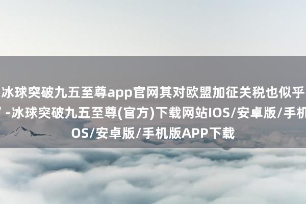 冰球突破九五至尊app官网其对欧盟加征关税也似乎“不得不发”-冰球突破九五至尊(官方)下载网站IOS/安卓版/手机版APP下载