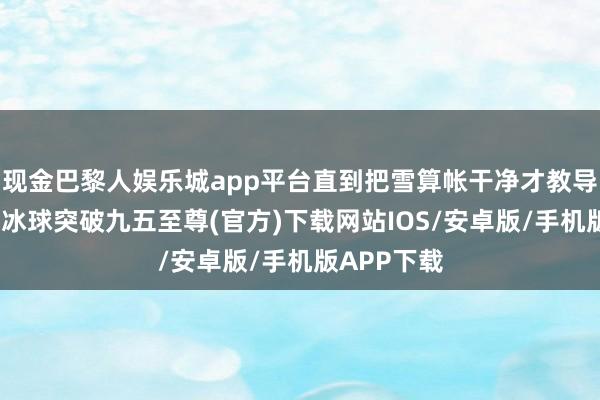 现金巴黎人娱乐城app平台直到把雪算帐干净才教导众人离开-冰球突破九五至尊(官方)下载网站IOS/安卓版/手机版APP下载