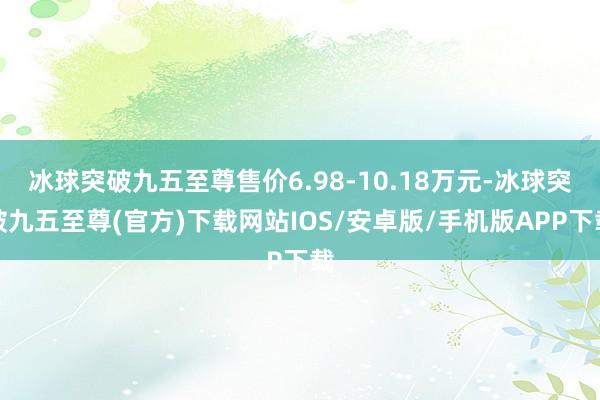 冰球突破九五至尊售价6.98-10.18万元-冰球突破九五至尊(官方)下载网站IOS/安卓版/手机版APP下载