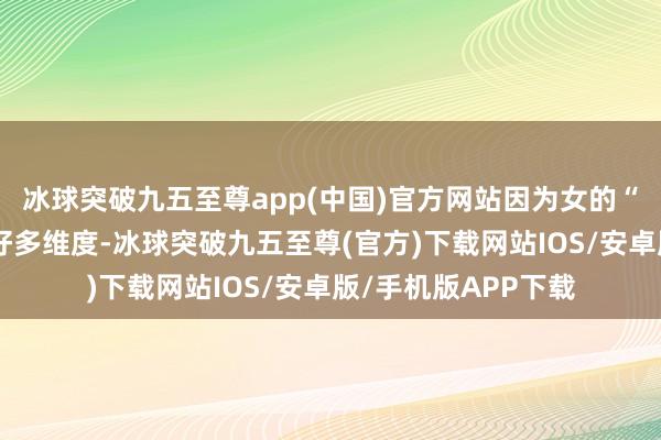 冰球突破九五至尊app(中国)官方网站因为女的“优质”可以体当今好多维度-冰球突破九五至尊(官方)下载网站IOS/安卓版/手机版APP下载