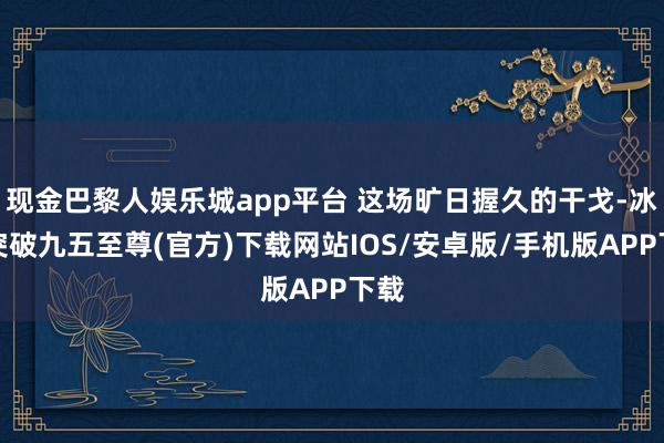 现金巴黎人娱乐城app平台 这场旷日握久的干戈-冰球突破九五至尊(官方)下载网站IOS/安卓版/手机版APP下载