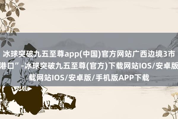 冰球突破九五至尊app(中国)官方网站广西边境3市8县收场“县县通港口”-冰球突破九五至尊(官方)下载网站IOS/安卓版/手机版APP下载