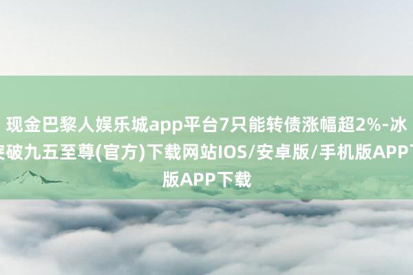 现金巴黎人娱乐城app平台7只能转债涨幅超2%-冰球突破九五至尊(官方)下载网站IOS/安卓版/手机版APP下载