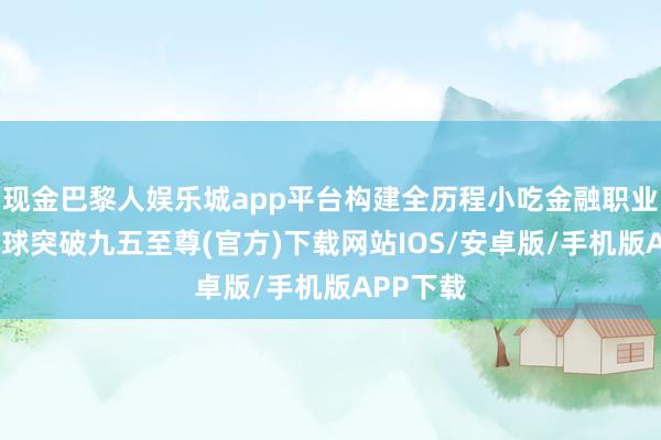 现金巴黎人娱乐城app平台构建全历程小吃金融职业体系-冰球突破九五至尊(官方)下载网站IOS/安卓版/手机版APP下载